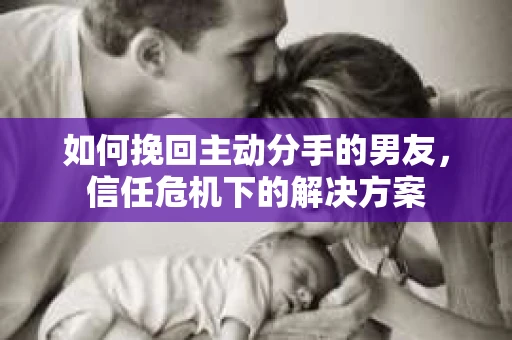 如何挽回主动分手的男友，信任危机下的解决方案