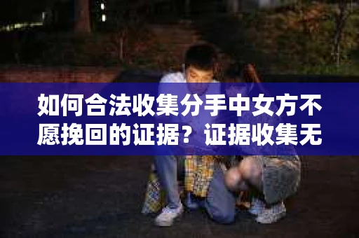如何合法收集分手中女方不愿挽回的证据？证据收集无效怎么办？