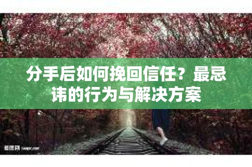 分手后如何挽回信任?最忌讳的行为与解决方案 分手后如何挽回信任?最忌讳的行为与解决方案