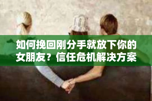 如何挽回刚分手就放下你的女朋友？信任危机解决方案