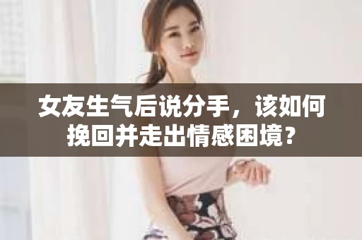 女友生气后说分手，该如何挽回并走出情感困境？