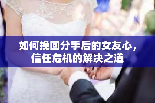 如何挽回分手后的女友心，信任危机的解决之道