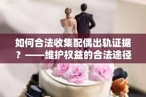 如何合法收集配偶出轨证据？——维护权益的合法途径