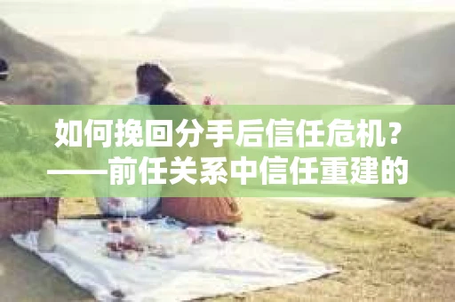 如何挽回分手后信任危机？——前任关系中信任重建的实用指南