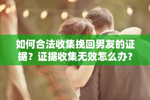 如何合法收集挽回男友的证据？证据收集无效怎么办？