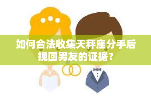 如何合法收集天秤座分手后挽回男友的证据？