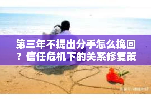 第三年不提出分手怎么挽回？信任危机下的关系修复策略