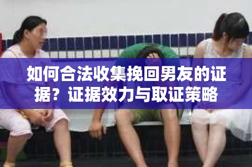如何合法收集挽回男友的证据？证据效力与取证策略