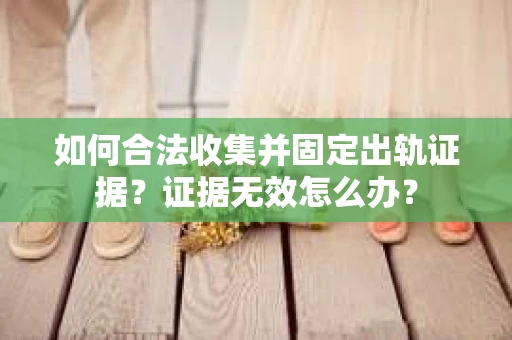 如何合法收集并固定出轨证据？证据无效怎么办？