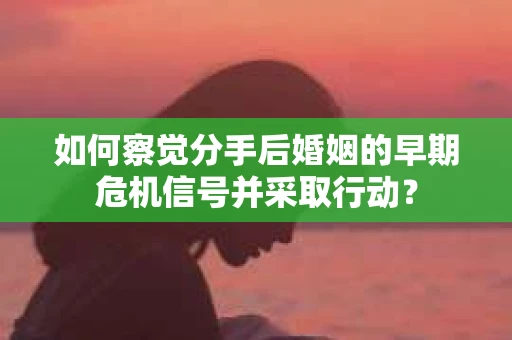 如何察觉分手后婚姻的早期危机信号并采取行动？