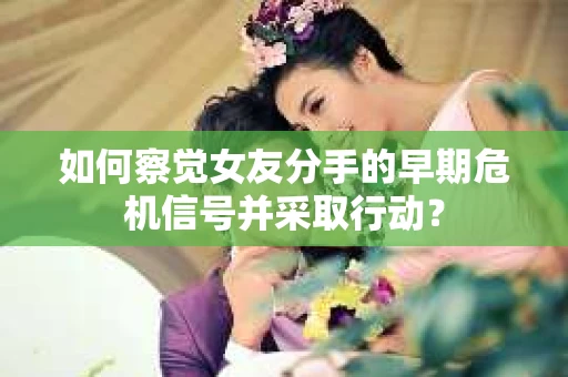 如何察觉女友分手的早期危机信号并采取行动？