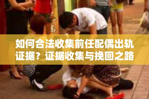 如何合法收集前任配偶出轨证据？证据收集与挽回之路怎么办？
