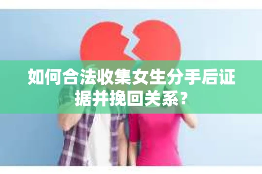 如何合法收集女生分手后证据并挽回关系？