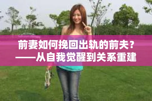 前妻如何挽回出轨的前夫？——从自我觉醒到关系重建的全面指南