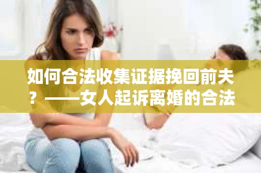 如何合法收集证据挽回前夫？——女人起诉离婚的合法取证策略