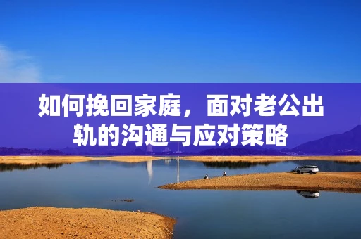 如何挽回家庭，面对老公出轨的沟通与应对策略