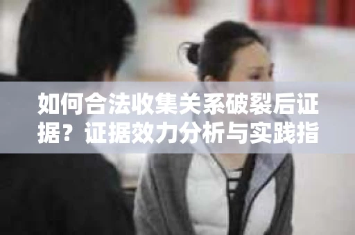 如何合法收集关系破裂后证据？证据效力分析与实践指南