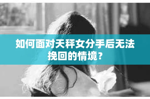 如何面对天秤女分手后无法挽回的情境？