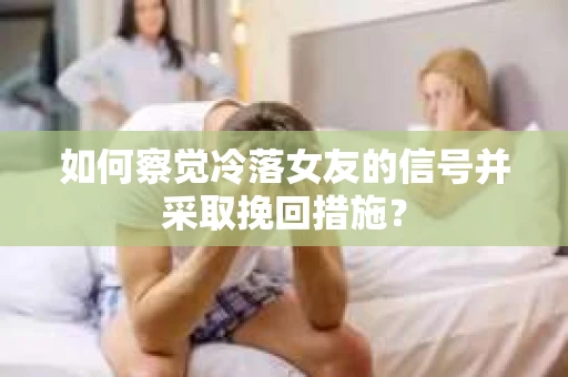 如何察觉冷落女友的信号并采取挽回措施？