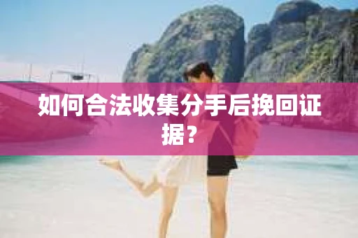 如何合法收集分手后挽回证据？