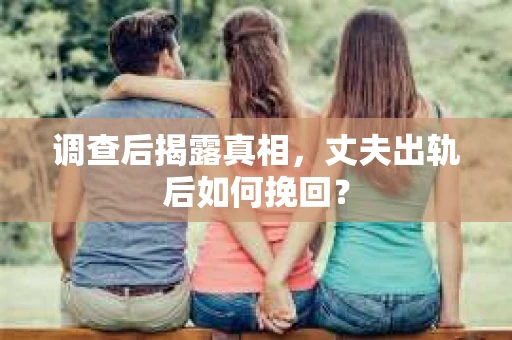 调查后揭露真相，丈夫出轨后如何挽回？