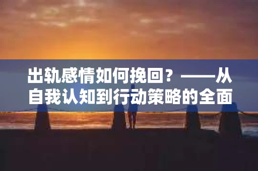 出轨感情如何挽回？——从自我认知到行动策略的全面解析