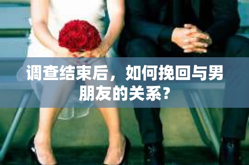 调查结束后，如何挽回与男朋友的关系？