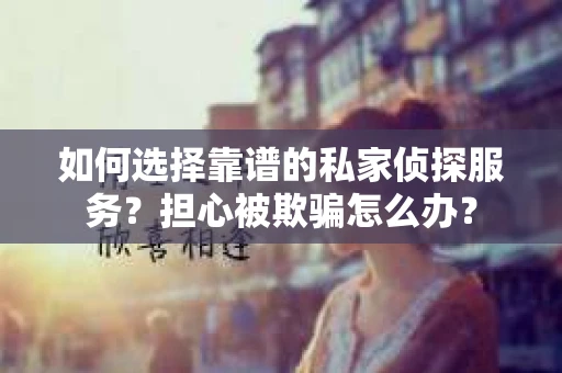 如何选择靠谱的私家侦探服务？担心被欺骗怎么办？