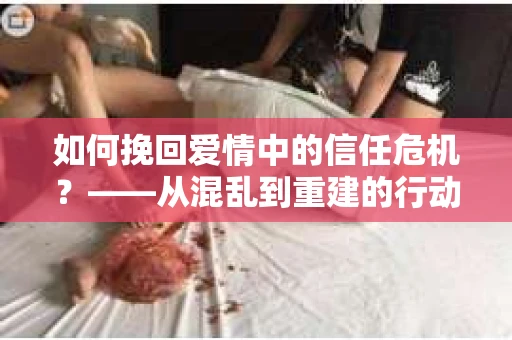 如何挽回爱情中的信任危机？——从混乱到重建的行动指南
