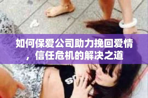 如何保爱公司助力挽回爱情，信任危机的解决之道