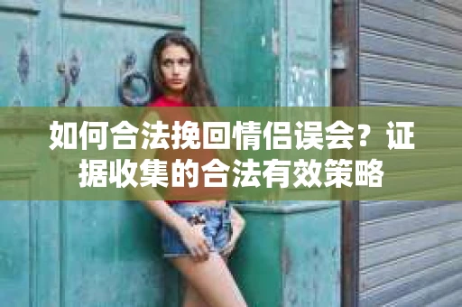 如何合法挽回情侣误会？证据收集的合法有效策略