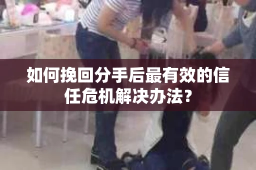 如何挽回分手后最有效的信任危机解决办法？