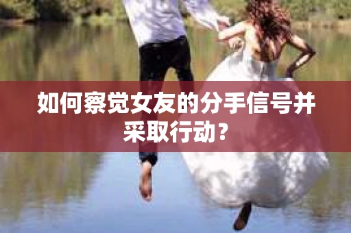 如何察觉女友的分手信号并采取行动？
