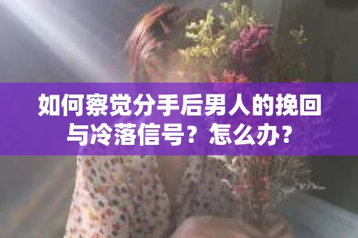 如何察觉分手后男人的挽回与冷落信号？怎么办？