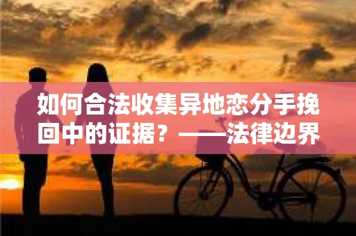 如何合法收集异地恋分手挽回中的证据？——法律边界内的取证策略