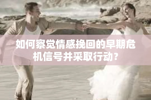 如何察觉情感挽回的早期危机信号并采取行动？