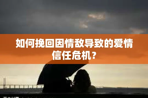 如何挽回因情敌导致的爱情信任危机？