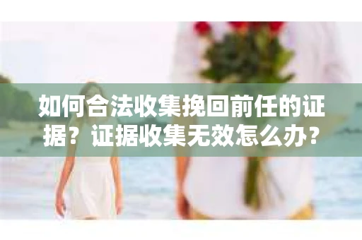 如何合法收集挽回前任的证据？证据收集无效怎么办？
