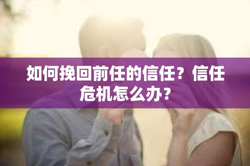 如何挽回前任的信任？信任危机怎么办？