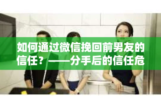 如何通过微信挽回前男友的信任？——分手后的信任危机解决方案