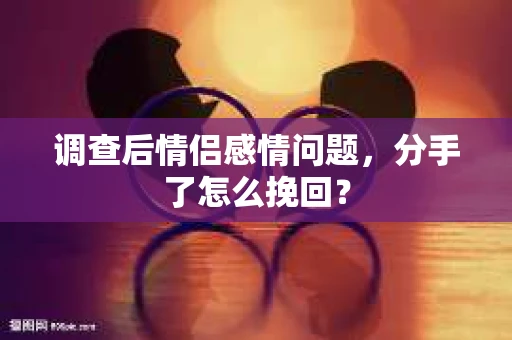 调查后情侣感情问题，分手了怎么挽回？